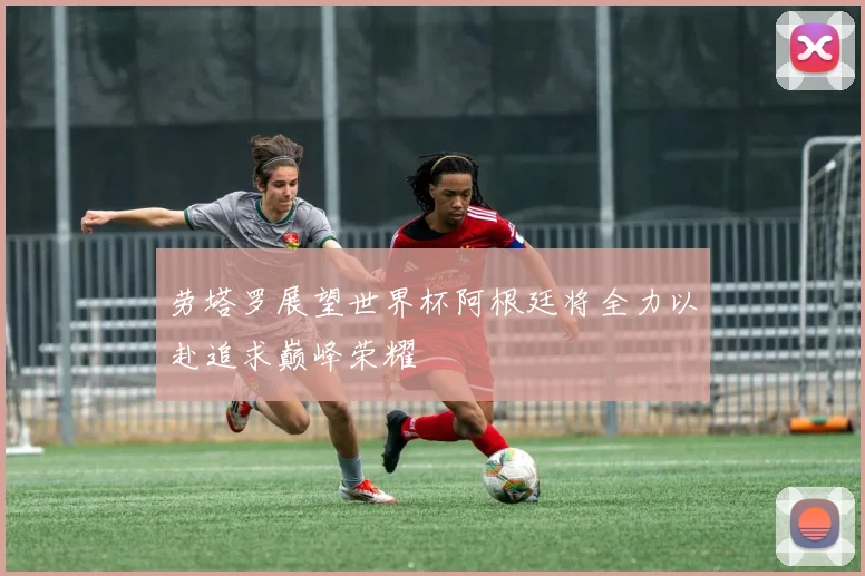 劳塔罗展望世界杯阿根廷将全力以赴追求巅峰荣耀