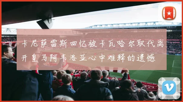 卡尼萨雷斯回忆被卡瓦哈尔取代离开皇马阿韦洛亚心中难释的遗憾