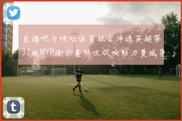 直播吧与咪咕体育联合评选英超第32轮MVP谢尔基助攻双响助力曼城争冠