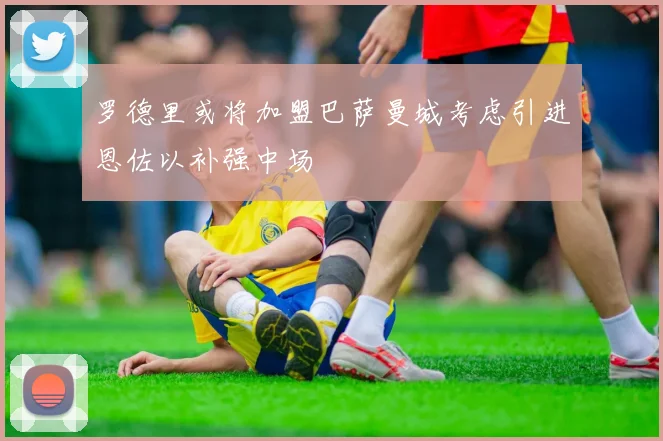 罗德里或将加盟巴萨曼城考虑引进恩佐以补强中场