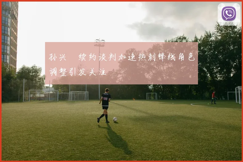 孙兴慜续约谈判加速热刺锋线角色调整引发关注